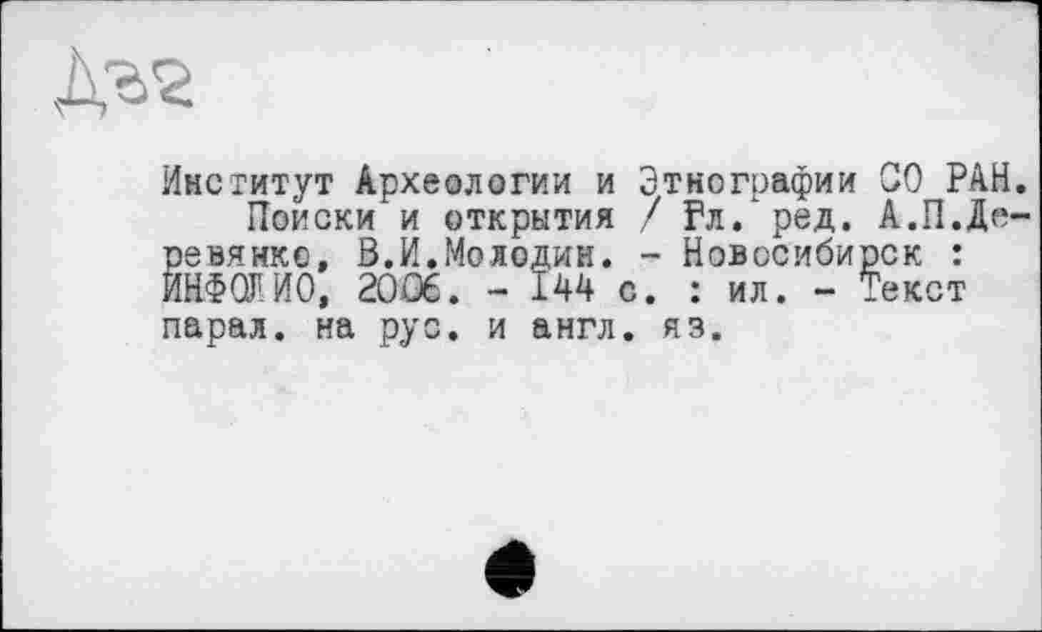 ﻿Институт Археологии и Этнографии СО РАН
Поиски и открытия / Рл. ред. А.П.Де ревянкс, В.И.Молодик. - Новосибирск : ИНФОЛИО, 2006. - 144 с. : ил. - Текст парад, на рус. и англ. яз.